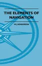 The Elements Of Navigation - A Short And Complete Explanation Of The Standard Mathods Of Finding The Position Of A Ship At Sea And The Course To Be Steered. Designed For The Instruction Of Beginners - W J Henderson