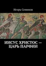Иисус Христос — царь Парфии - Семенов Игорь