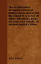 The Architectural Antiquities Of Great Britain; Represented And Illustrated In A Series Of Views, Elevations, Plans, Sections, And Details, Of Ancient English Edifices - John Britton