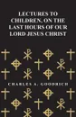 Lectures to Children, on the Last Hours of Our Lord Jesus Christ - Charles A. Goodrich