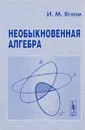 Необыкновенная алгебра - И. М. Яглом