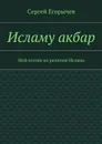 Исламу акбар. Мой взгляд на религию Ислама - Егорычев Сергей Викторович