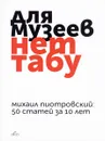 Для музеев нет табу. 50 статей за 10 лет - Михаил Пиотровский