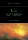 Под колпаком. Сборник рассказов - Голиков Сергей