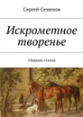 Искрометное творенье. Сборник стихов - Семенов Сергей