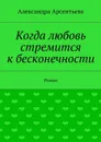 Когда любовь стремится к бесконечности. Роман - Арсентьева Александра Александровна
