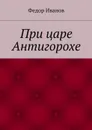 При царе Антигорохе - Иванов Федор