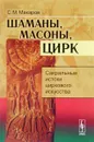 Шаманы, масоны, цирк. Сакральные истоки циркового искусства - С. М. Макаров