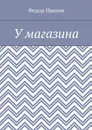 У магазина - Иванов Федор
