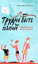 Трудно быть папой. Невыдуманные уроки отцовства - Александр Ткаченко