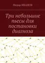Три небольшие пьесы для постановки диагноза - Иванов Федор