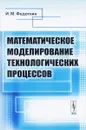 Математическое моделирование технологических процессов. Учебное пособие - И. М. Федоткин