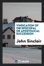 Vindication of the Episcopal Or Apostolical Succession - John Sinclair