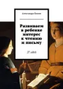 Развиваем в ребенке интерес к чтению и письму. 27 идей - Бакши Александра