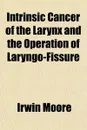 Intrinsic Cancer of the Larynx and the Operation of Laryngo-Fissure - Irwin Moore