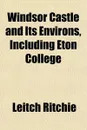 Windsor Castle and Its Environs, Including Eton College - Leitch Ritchie