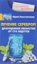 Лечение серебром. Драгоценное лекарство от ста недугов - Юрий Константинов