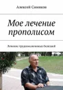 Мое лечение прополисом. Лечение трудноизлечимых болезней - Синяков Алексей Федорович