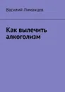 Как вылечить алкоголизм - Лиманцев Василий Викторович