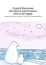 Как быть счастливым. How to be happy. Сказки для детей и взрослых. Fairy tales for young and adults - Васильев Сергей
