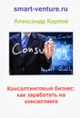 Консалтинговый бизнес. Как заработать на консалтинге - Александр Карпов