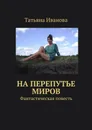 На перепутье миров. Фантастическая повесть - Иванова Татьяна Ивановна