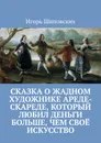 Сказка о жадном художнике Ареде-скареде, который любил деньги больше, чем своё искусство. Новелла-сказка - Шиповских Игорь Дасиевич