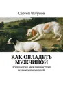 Как овладеть мужчиной. Психология межличностных взаимоотношений - Чугунов Сергей