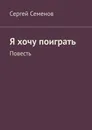 Я хочу поиграть. Повесть - Семенов Сергей