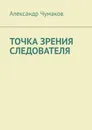 Точка зрения следователя. Жизненный детектив с юмором и ужасом - Чумаков Александр