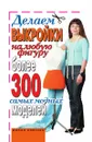 Делаем выкройки на любую фигуру. Более 300 самых модных моделей - И.А. Зайцева
