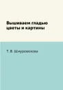 Вышиваем гладью цветы и картины - Т. В. Шнуровозова