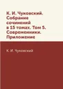 К. И. Чуковский. Собрание сочинений в 15 томах. Том 5. Современники. Приложение - К. И. Чуковский