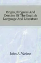 Origin, Progress And Destiny Of The English Language And Literature - John A. Weisse