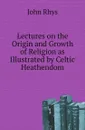 Lectures on the Origin and Growth of Religion as Illustrated by Celtic Heathendom - John Rhys