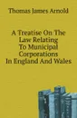 A Treatise On The Law Relating To Municipal Corporations In England And Wales - T.J. Arnold