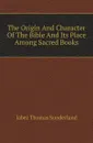 The Origin And Character Of The Bible And Its Place Among Sacred Books - Jabez Thomas Sunderland
