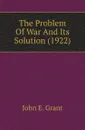 The Problem Of War And Its Solution (1922) - John E. Grant