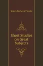 Short Studies on Great Subjects - James Anthony Froude