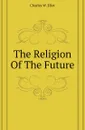 The Religion Of The Future - Charles W. Eliot