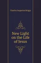 New Light on the Life of Jesus - Charles Augustus Briggs