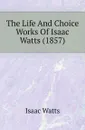 The Life And Choice Works Of Isaac Watts (1857) - Isaac Watts