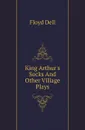 King Arthurs Socks And Other Village Plays - Floyd Dell