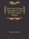 The Lives of Pope Alexander VI and His Son C?sar Borgia - Gordon Alexander