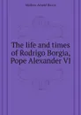 The life and times of Rodrigo Borgia, Pope Alexander VI - Mathew Arnold Harris
