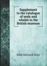 Supplement to the catalogue of seals and whales in the British museum - John Edward Gray
