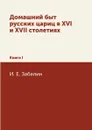 Домашний быт русских цариц в XVI и XVII столетиях. Книга I - И. Е. Забелин
