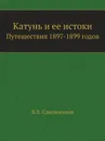 Катунь и ее истоки. Путешествия 1897-1899 годов - В. В. Сапожников