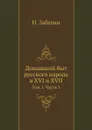 Домашний быт русского народа в XVI и XVII. Том 1. Часть 1 - И. Забелин