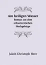 Am heiligen Wasser. Roman aus dem schweizerischen Hochgebirge - J.C. Heer